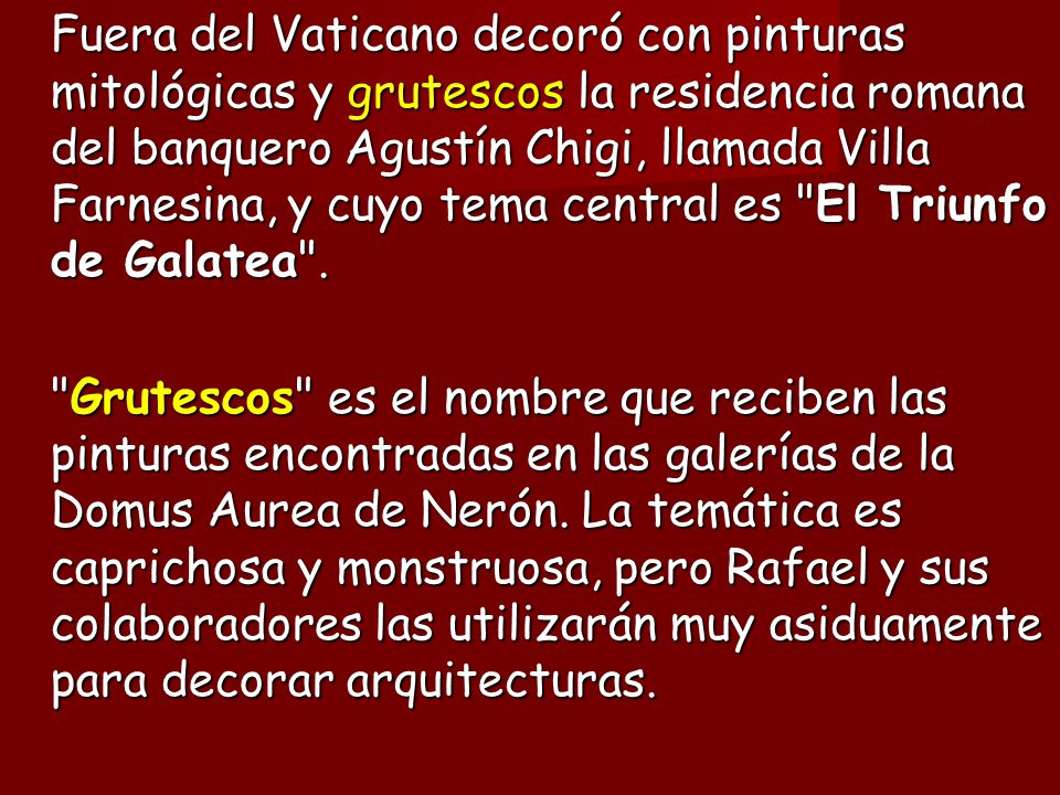Fuera del Vaticano decoró con pinturas mitológicas y grutescos la residencia romana del banquero Agustín Chigi, llamada Villa Farnesina, y cuyo tema central es El Triunfo de Galatea .