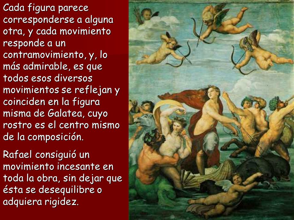 Cada figura parece corresponderse a alguna otra, y cada movimiento responde a un contramovimiento, y, lo más admirable, es que todos esos diversos movimientos se reflejan y coinciden en la figura misma de Galatea, cuyo rostro es el centro mismo de la composición.