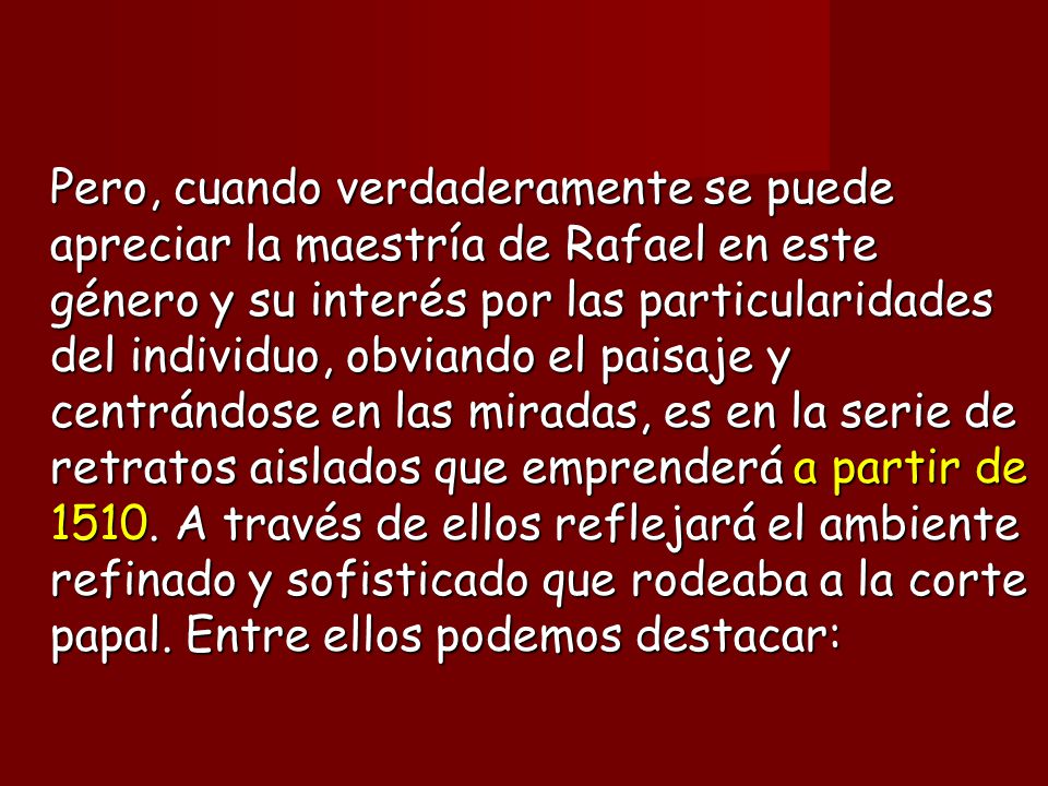 Pero, cuando verdaderamente se puede apreciar la maestría de Rafael en este género y su interés por las particularidades del individuo, obviando el paisaje y centrándose en las miradas, es en la serie de retratos aislados que emprenderá a partir de 1510.