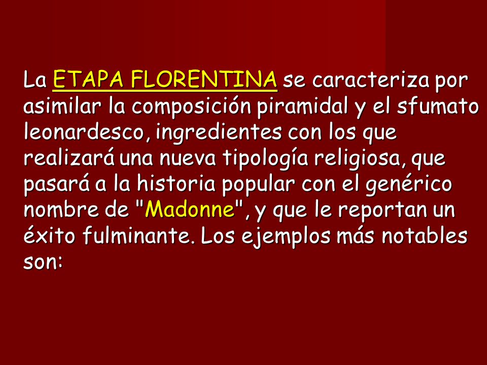 La ETAPA FLORENTINA se caracteriza por asimilar la composición piramidal y el sfumato leonardesco, ingredientes con los que realizará una nueva tipología religiosa, que pasará a la historia popular con el genérico nombre de Madonne , y que le reportan un éxito fulminante.
