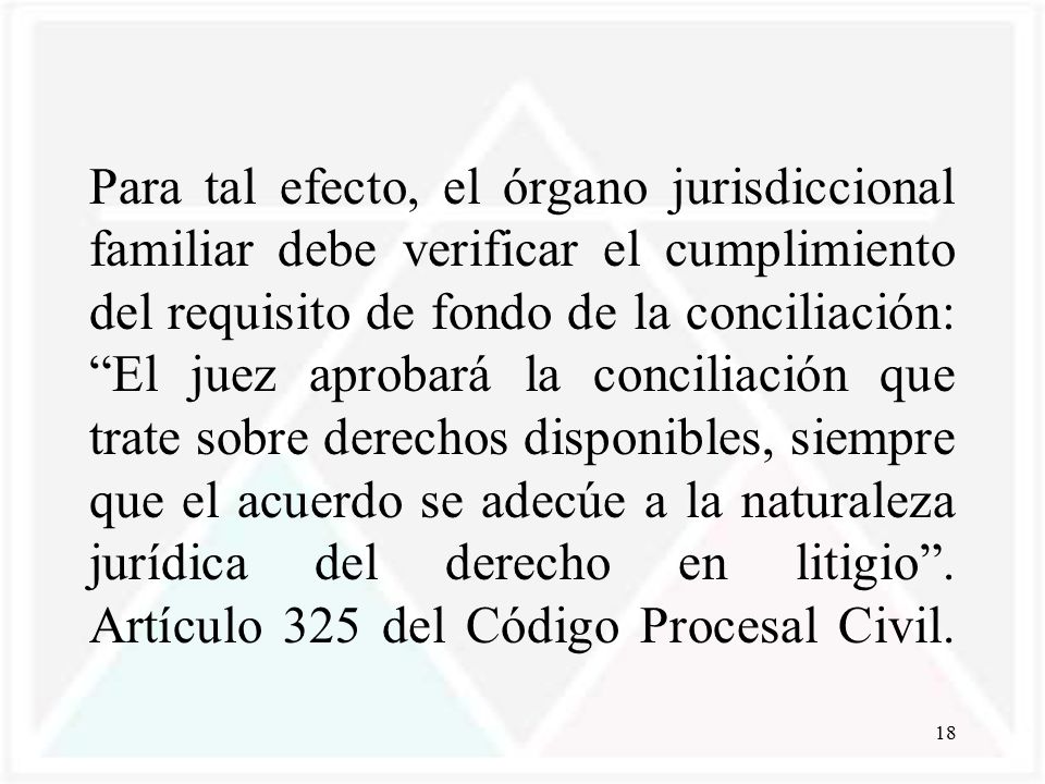 Para tal efecto, el órgano jurisdiccional familiar debe verificar el cumplimiento del requisito de fondo de la conciliación: El juez aprobará la conciliación que trate sobre derechos disponibles, siempre que el acuerdo se adecúe a la naturaleza jurídica del derecho en litigio .