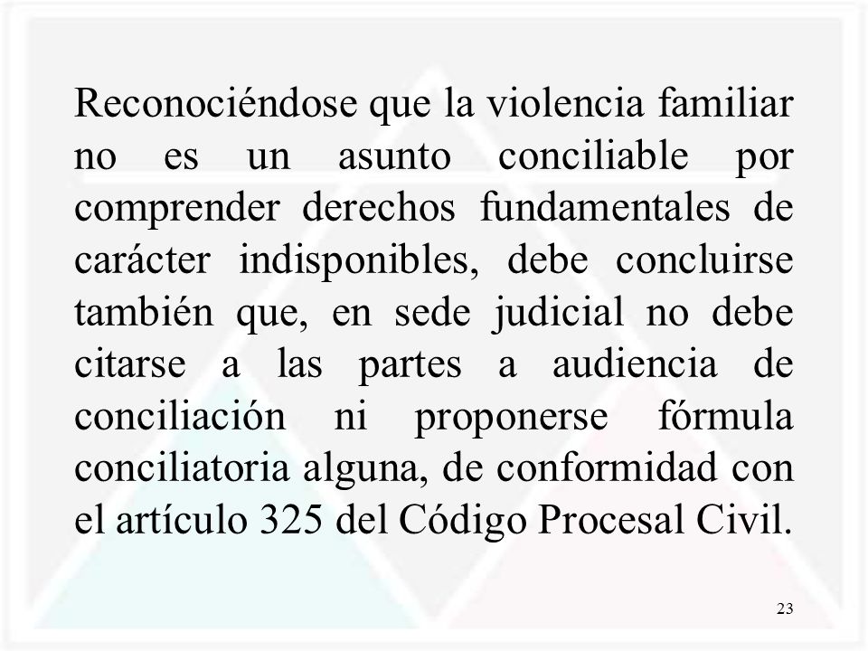 Reconociéndose que la violencia familiar no es un asunto conciliable por comprender derechos fundamentales de carácter indisponibles, debe concluirse también que, en sede judicial no debe citarse a las partes a audiencia de conciliación ni proponerse fórmula conciliatoria alguna, de conformidad con el artículo 325 del Código Procesal Civil.