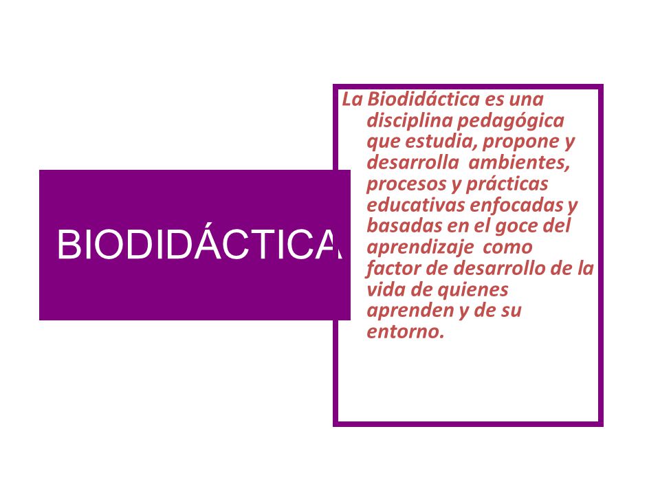 La Biodidáctica es una disciplina pedagógica que estudia, propone y desarrolla ambientes, procesos y prácticas educativas enfocadas y basadas en el goce del aprendizaje como factor de desarrollo de la vida de quienes aprenden y de su entorno.
