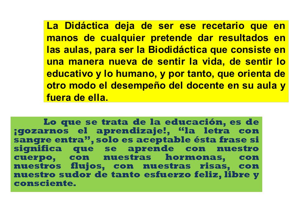 La Didáctica deja de ser ese recetario que en manos de cualquier pretende dar resultados en las aulas, para ser la Biodidáctica que consiste en una manera nueva de sentir la vida, de sentir lo educativo y lo humano, y por tanto, que orienta de otro modo el desempeño del docente en su aula y fuera de ella.