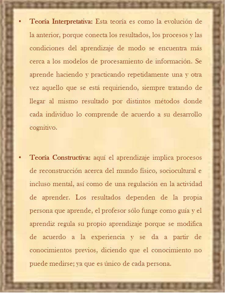 Teoría Interpretativa: Esta teoría es como la evolución de la anterior, porque conecta los resultados, los procesos y las condiciones del aprendizaje de modo se encuentra más cerca a los modelos de procesamiento de información. Se aprende haciendo y practicando repetidamente una y otra vez aquello que se está requiriendo, siempre tratando de llegar al mismo resultado por distintos métodos donde cada individuo lo comprende de acuerdo a su desarrollo cognitivo.