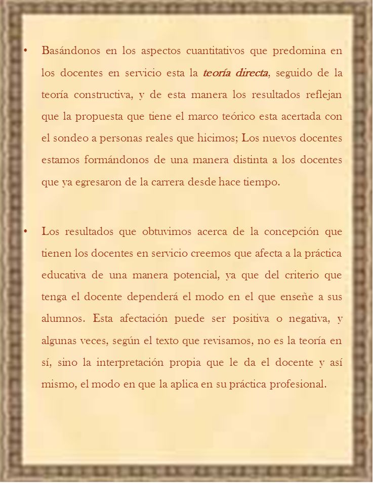 Basándonos en los aspectos cuantitativos que predomina en los docentes en servicio esta la teoría directa, seguido de la teoría constructiva, y de esta manera los resultados reflejan que la propuesta que tiene el marco teórico esta acertada con el sondeo a personas reales que hicimos; Los nuevos docentes estamos formándonos de una manera distinta a los docentes que ya egresaron de la carrera desde hace tiempo.