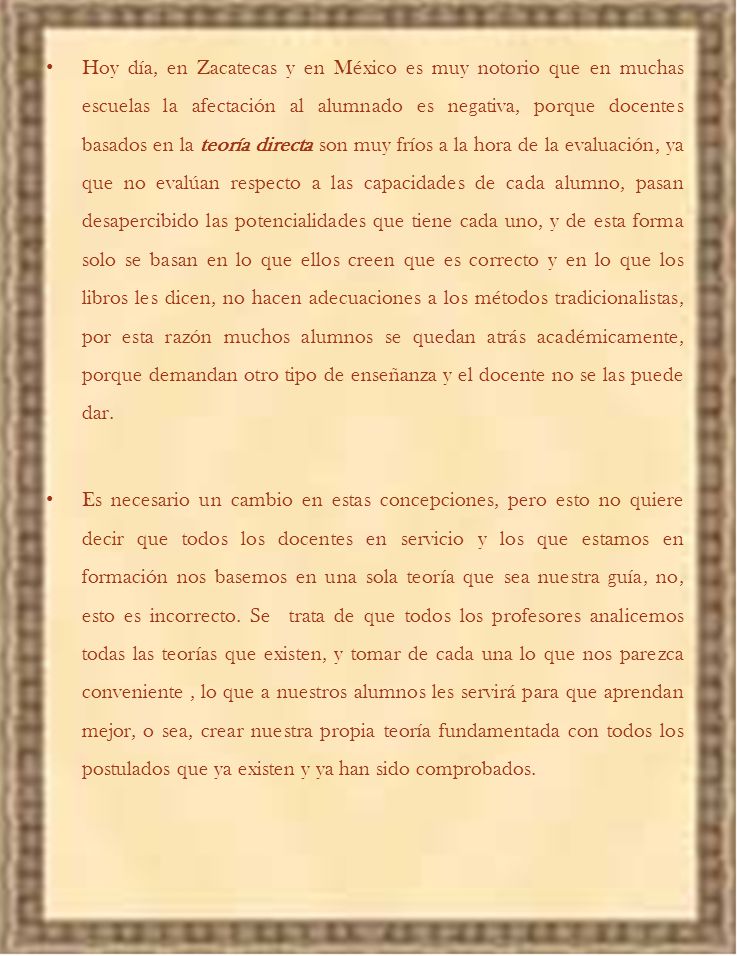 Hoy día, en Zacatecas y en México es muy notorio que en muchas escuelas la afectación al alumnado es negativa, porque docentes basados en la teoría directa son muy fríos a la hora de la evaluación, ya que no evalúan respecto a las capacidades de cada alumno, pasan desapercibido las potencialidades que tiene cada uno, y de esta forma solo se basan en lo que ellos creen que es correcto y en lo que los libros les dicen, no hacen adecuaciones a los métodos tradicionalistas, por esta razón muchos alumnos se quedan atrás académicamente, porque demandan otro tipo de enseñanza y el docente no se las puede dar.