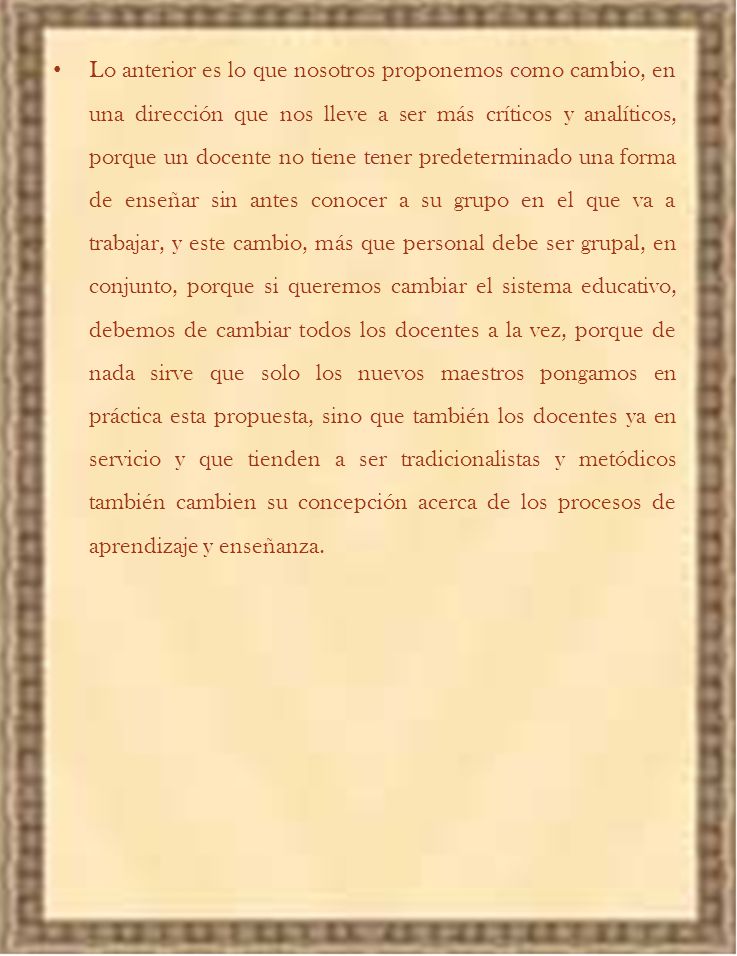 Lo anterior es lo que nosotros proponemos como cambio, en una dirección que nos lleve a ser más críticos y analíticos, porque un docente no tiene tener predeterminado una forma de enseñar sin antes conocer a su grupo en el que va a trabajar, y este cambio, más que personal debe ser grupal, en conjunto, porque si queremos cambiar el sistema educativo, debemos de cambiar todos los docentes a la vez, porque de nada sirve que solo los nuevos maestros pongamos en práctica esta propuesta, sino que también los docentes ya en servicio y que tienden a ser tradicionalistas y metódicos también cambien su concepción acerca de los procesos de aprendizaje y enseñanza.
