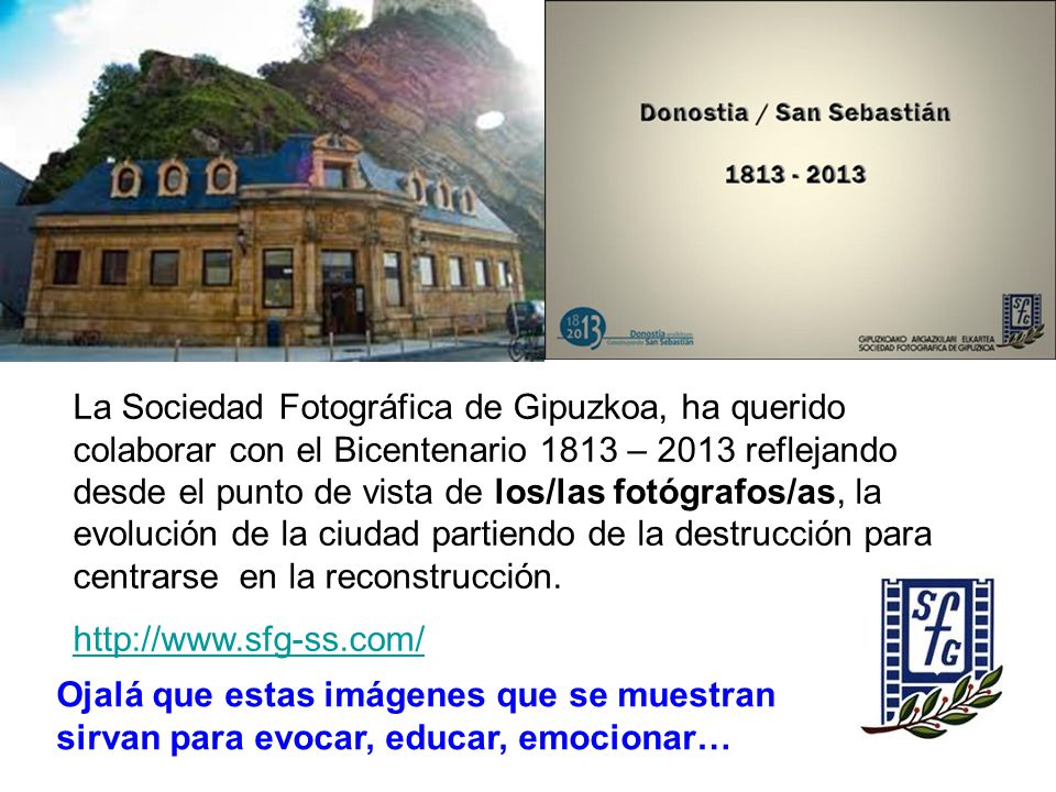 La Sociedad Fotográfica de Gipuzkoa, ha querido colaborar con el Bicentenario 1813 – 2013 reflejando desde el punto de vista de los/las fotógrafos/as, la evolución de la ciudad partiendo de la destrucción para centrarse en la reconstrucción.