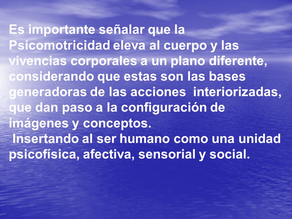 Es importante señalar que la Psicomotricidad eleva al cuerpo y las vivencias corporales a un plano diferente, considerando que estas son las bases generadoras de las acciones interiorizadas, que dan paso a la configuración de imágenes y conceptos.