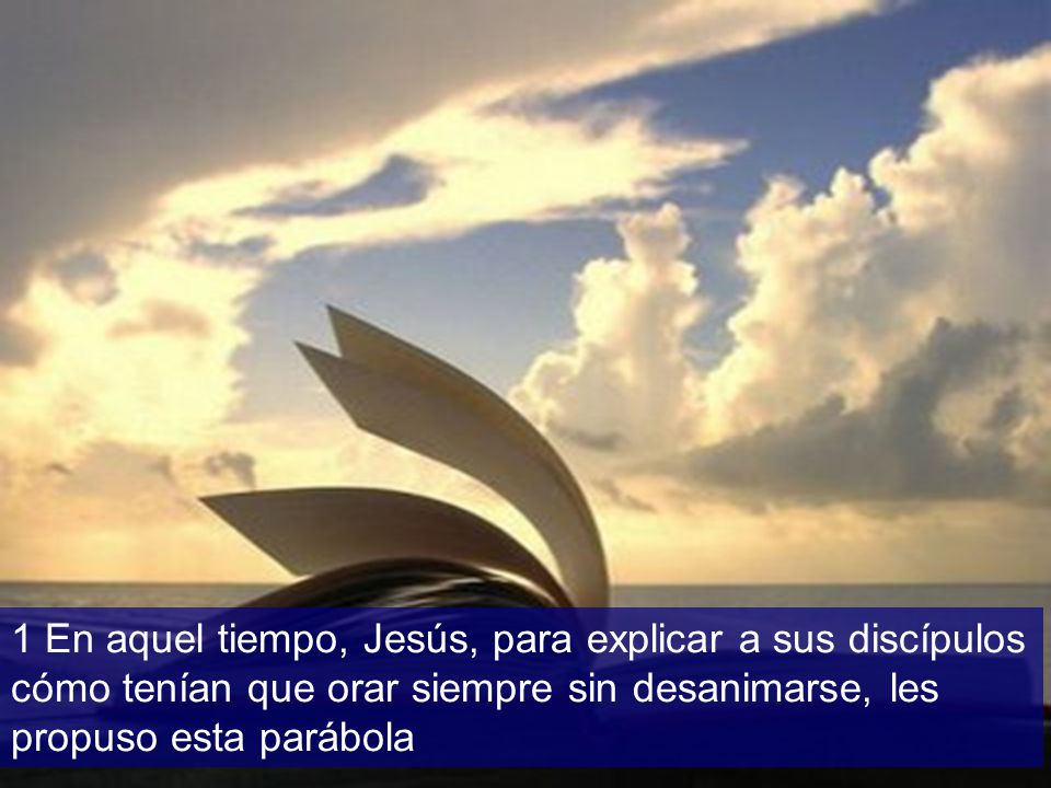 1 En aquel tiempo, Jesús, para explicar a sus discípulos cómo tenían que orar siempre sin desanimarse, les propuso esta parábola