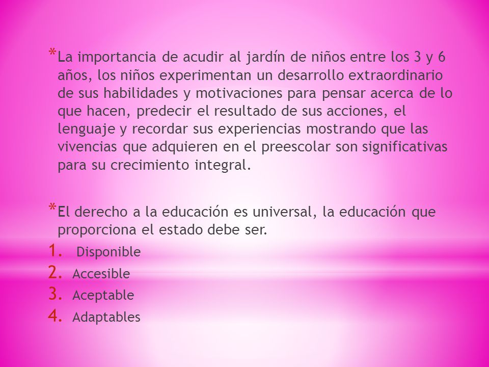 La importancia de acudir al jardín de niños entre los 3 y 6 años, los niños experimentan un desarrollo extraordinario de sus habilidades y motivaciones para pensar acerca de lo que hacen, predecir el resultado de sus acciones, el lenguaje y recordar sus experiencias mostrando que las vivencias que adquieren en el preescolar son significativas para su crecimiento integral.