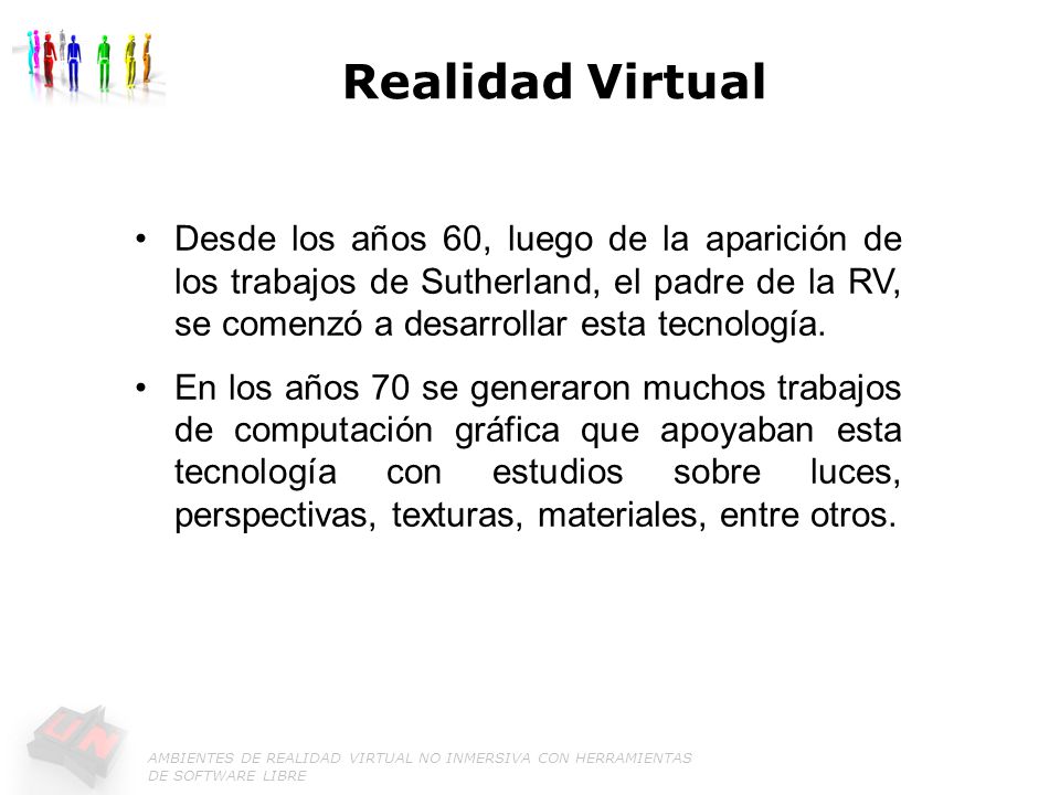 Realidad Virtual Desde los años 60, luego de la aparición de los trabajos de Sutherland, el padre de la RV, se comenzó a desarrollar esta tecnología.