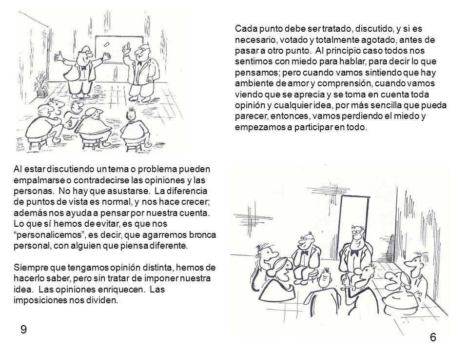 Cada punto debe ser tratado, discutido, y si es necesario, votado y totalmente agotado, antes de pasar a otro punto. Al principio caso todos nos sentimos con miedo para hablar, para decir lo que pensamos; pero cuando vamos sintiendo que hay ambiente de amor y comprensión, cuando vamos viendo que se aprecia y se toma en cuenta toda opinión y cualquier idea, por más sencilla que pueda parecer, entonces, vamos perdiendo el miedo y empezamos a participar en todo.
