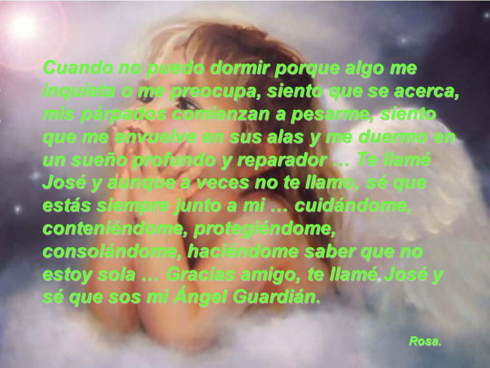 Cuando no puedo dormir porque algo me inquieta o me preocupa, siento que se acerca, mis párpados comienzan a pesarme, siento que me envuelve en sus alas y me duermo en un sueño profundo y reparador … Te llamé José y aunque a veces no te llamo, sé que estás siempre junto a mi … cuidándome, conteniéndome, protegiéndome, consolándome, haciéndome saber que no estoy sola … Gracias amigo, te llamé José y sé que sos mi Ángel Guardián.