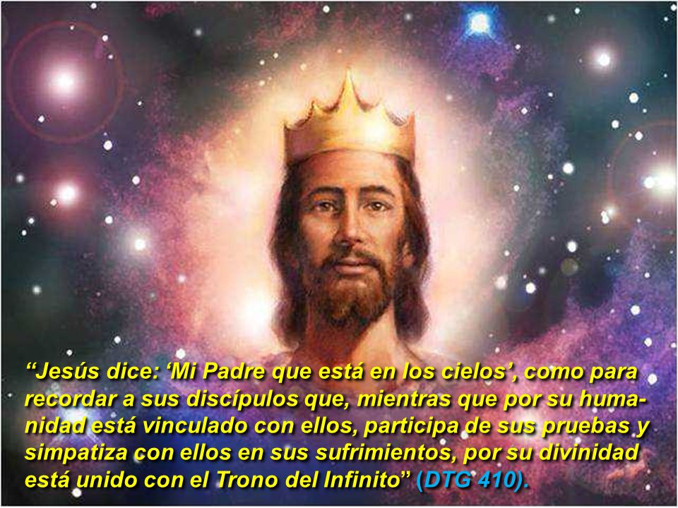 Jesús dice: ‘Mi Padre que está en los cielos’, como para recordar a sus discípulos que, mientras que por su huma-nidad está vinculado con ellos, participa de sus pruebas y simpatiza con ellos en sus sufrimientos, por su divinidad está unido con el Trono del Infinito (DTG 410).