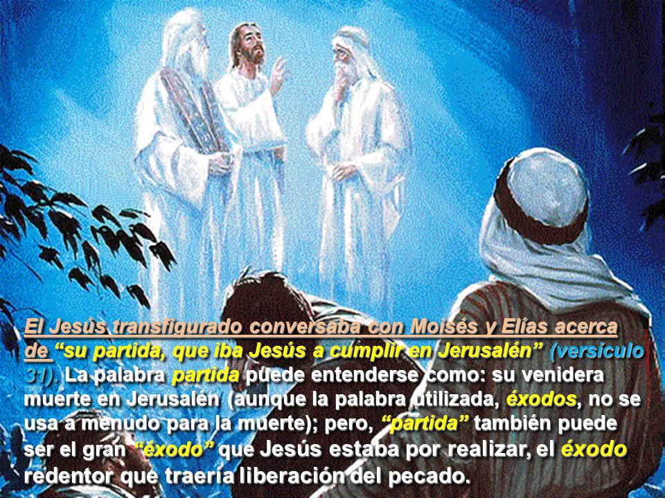 El Jesús transfigurado conversaba con Moisés y Elías acerca de su partida, que iba Jesús a cumplir en Jerusalén (versículo 31).