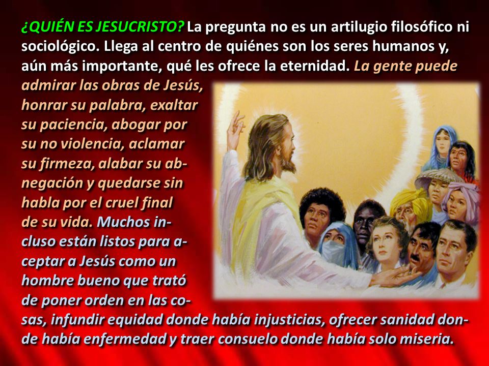 ¿QUIÉN ES JESUCRISTO La pregunta no es un artilugio filosófico ni sociológico. Llega al centro de quiénes son los seres humanos y, aún más importante, qué les ofrece la eternidad. La gente puede admirar las obras de Jesús,
