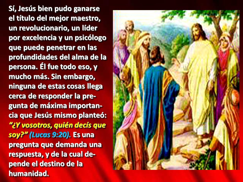 Sí, Jesús bien pudo ganarse el título del mejor maestro, un revolucionario, un líder por excelencia y un psicólogo que puede penetrar en las profundidades del alma de la persona. Él fue todo eso, y mucho más. Sin embargo, ninguna de estas cosas llega cerca de responder la pre-gunta de máxima importan-cia que Jesús mismo planteó: ¿Y vosotros, quién decís que