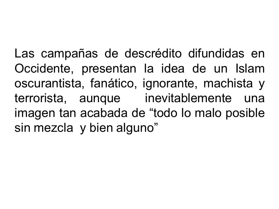 Las campañas de descrédito difundidas en Occidente, presentan la idea de un Islam oscurantista, fanático, ignorante, machista y terrorista, aunque inevitablemente una imagen tan acabada de todo lo malo posible sin mezcla y bien alguno