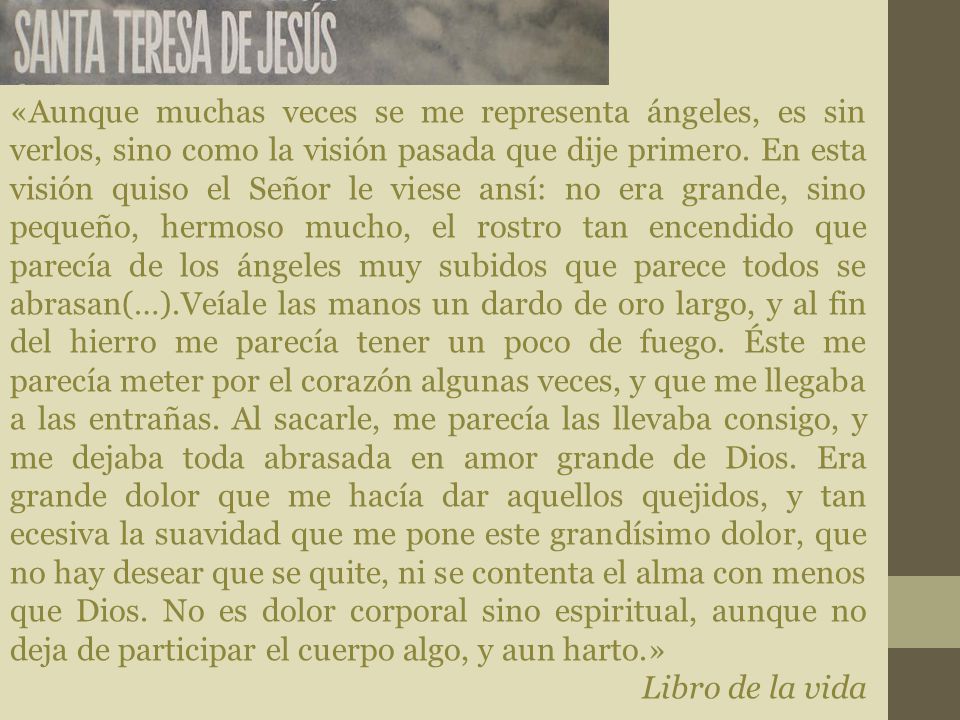 «Aunque muchas veces se me representa ángeles, es sin verlos, sino como la visión pasada que dije primero. En esta visión quiso el Señor le viese ansí: no era grande, sino pequeño, hermoso mucho, el rostro tan encendido que parecía de los ángeles muy subidos que parece todos se abrasan(…).Veíale las manos un dardo de oro largo, y al fin del hierro me parecía tener un poco de fuego. Éste me parecía meter por el corazón algunas veces, y que me llegaba a las entrañas. Al sacarle, me parecía las llevaba consigo, y me dejaba toda abrasada en amor grande de Dios. Era grande dolor que me hacía dar aquellos quejidos, y tan ecesiva la suavidad que me pone este grandísimo dolor, que no hay desear que se quite, ni se contenta el alma con menos que Dios. No es dolor corporal sino espiritual, aunque no deja de participar el cuerpo algo, y aun harto.»