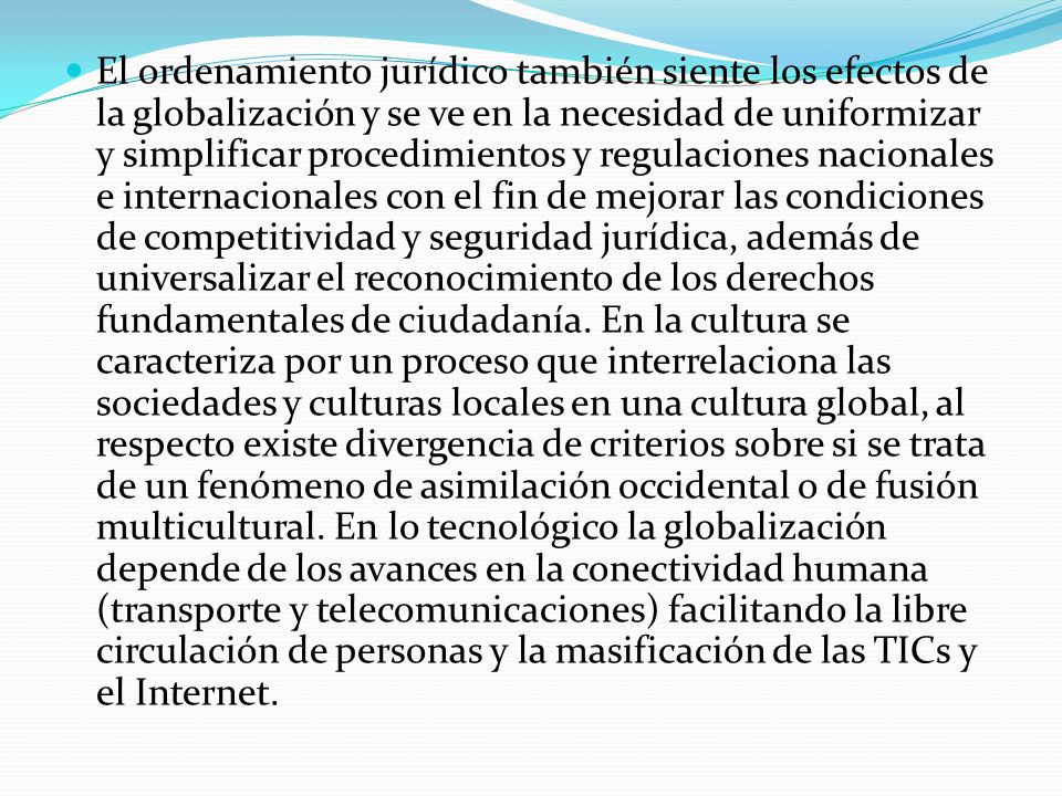 El ordenamiento jurídico también siente los efectos de la globalización y se ve en la necesidad de uniformizar y simplificar procedimientos y regulaciones nacionales e internacionales con el fin de mejorar las condiciones de competitividad y seguridad jurídica, además de universalizar el reconocimiento de los derechos fundamentales de ciudadanía.