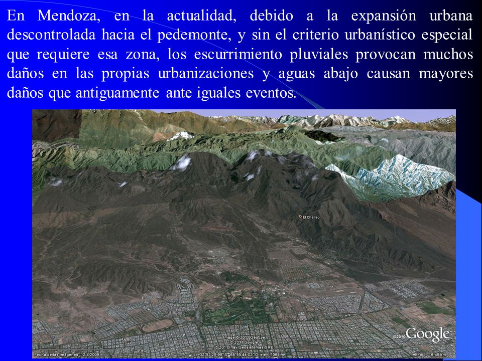 En Mendoza, en la actualidad, debido a la expansión urbana descontrolada hacia el pedemonte, y sin el criterio urbanístico especial que requiere esa zona, los escurrimiento pluviales provocan muchos daños en las propias urbanizaciones y aguas abajo causan mayores daños que antiguamente ante iguales eventos.