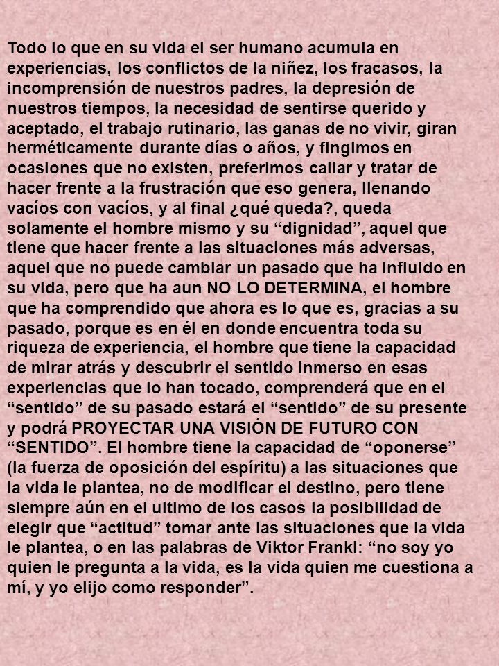 Todo lo que en su vida el ser humano acumula en experiencias, los conflictos de la niñez, los fracasos, la incomprensión de nuestros padres, la depresión de nuestros tiempos, la necesidad de sentirse querido y aceptado, el trabajo rutinario, las ganas de no vivir, giran herméticamente durante días o años, y fingimos en ocasiones que no existen, preferimos callar y tratar de hacer frente a la frustración que eso genera, llenando vacíos con vacíos, y al final ¿qué queda , queda solamente el hombre mismo y su dignidad , aquel que tiene que hacer frente a las situaciones más adversas, aquel que no puede cambiar un pasado que ha influido en su vida, pero que ha aun NO LO DETERMINA, el hombre que ha comprendido que ahora es lo que es, gracias a su pasado, porque es en él en donde encuentra toda su riqueza de experiencia, el hombre que tiene la capacidad de mirar atrás y descubrir el sentido inmerso en esas experiencias que lo han tocado, comprenderá que en el sentido de su pasado estará el sentido de su presente y podrá PROYECTAR UNA VISIÓN DE FUTURO CON SENTIDO .