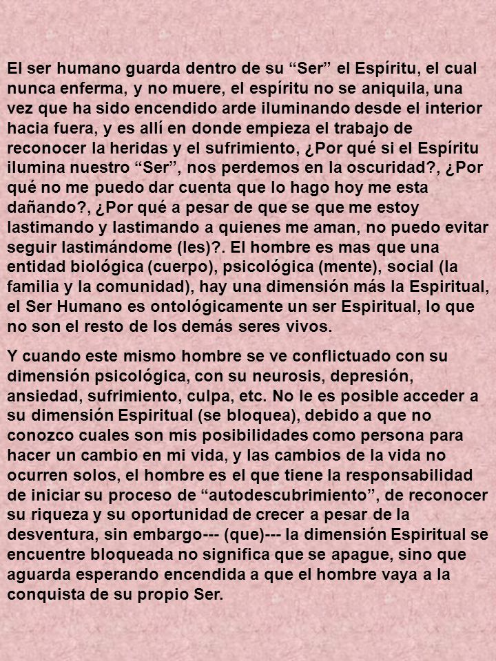 El ser humano guarda dentro de su Ser el Espíritu, el cual nunca enferma, y no muere, el espíritu no se aniquila, una vez que ha sido encendido arde iluminando desde el interior hacia fuera, y es allí en donde empieza el trabajo de reconocer la heridas y el sufrimiento, ¿Por qué si el Espíritu ilumina nuestro Ser , nos perdemos en la oscuridad , ¿Por qué no me puedo dar cuenta que lo hago hoy me esta dañando , ¿Por qué a pesar de que se que me estoy lastimando y lastimando a quienes me aman, no puedo evitar seguir lastimándome (les) . El hombre es mas que una entidad biológica (cuerpo), psicológica (mente), social (la familia y la comunidad), hay una dimensión más la Espiritual, el Ser Humano es ontológicamente un ser Espiritual, lo que no son el resto de los demás seres vivos.