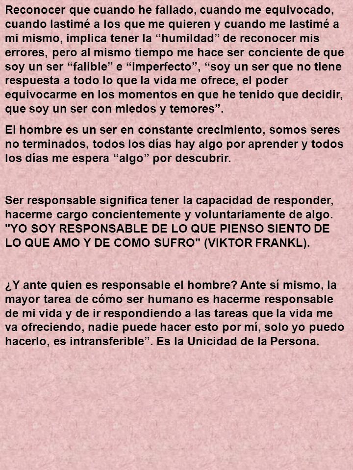 Reconocer que cuando he fallado, cuando me equivocado, cuando lastimé a los que me quieren y cuando me lastimé a mi mismo, implica tener la humildad de reconocer mis errores, pero al mismo tiempo me hace ser conciente de que soy un ser falible e imperfecto , soy un ser que no tiene respuesta a todo lo que la vida me ofrece, el poder equivocarme en los momentos en que he tenido que decidir, que soy un ser con miedos y temores .