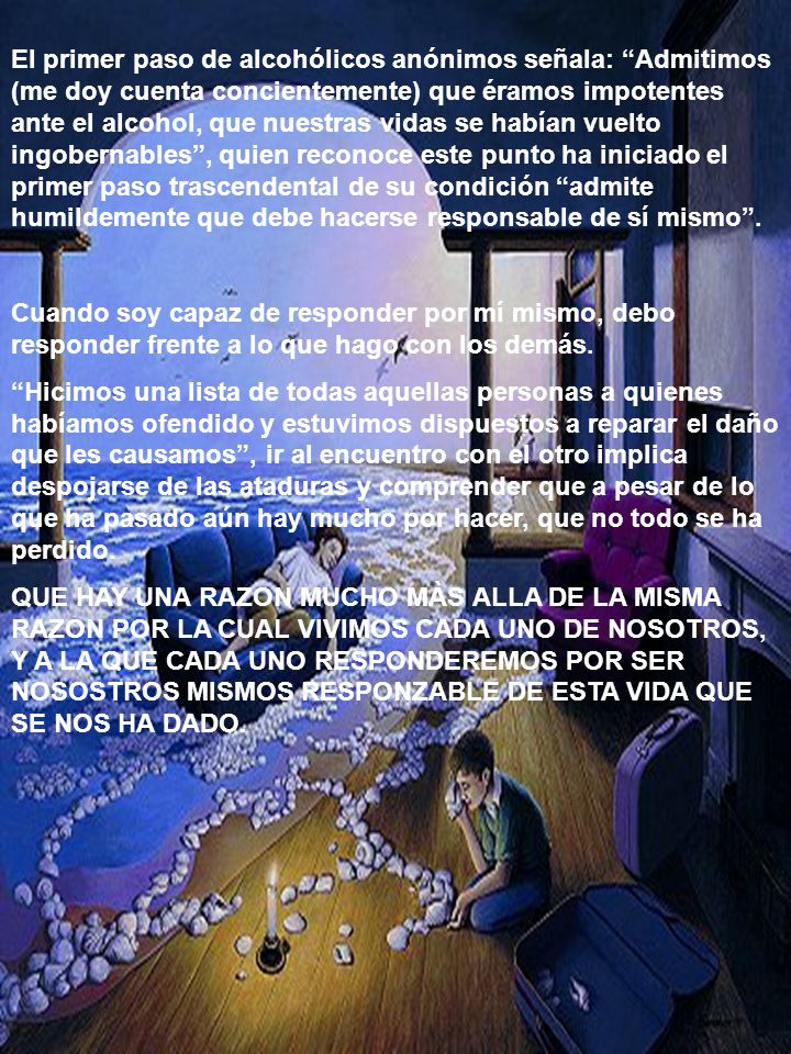 El primer paso de alcohólicos anónimos señala: Admitimos (me doy cuenta concientemente) que éramos impotentes ante el alcohol, que nuestras vidas se habían vuelto ingobernables , quien reconoce este punto ha iniciado el primer paso trascendental de su condición admite humildemente que debe hacerse responsable de sí mismo .