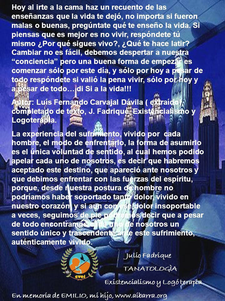 Hoy al irte a la cama haz un recuento de las enseñanzas que la vida te dejó, no importa si fueron malas o buenas, pregúntate qué te enseño la vida. Si piensas que es mejor es no vivir, respóndete tú mismo ¿Por qué sigues vivo , ¿Qué te hace latir Cambiar no es fácil, debemos despertar a nuestra conciencia pero una buena forma de empezar es comenzar sólo por este día, y sólo por hoy a pesar de todo respóndete si valió la pena vivir, sólo por hoy y a pesar de todo… di Si a la vida!!!