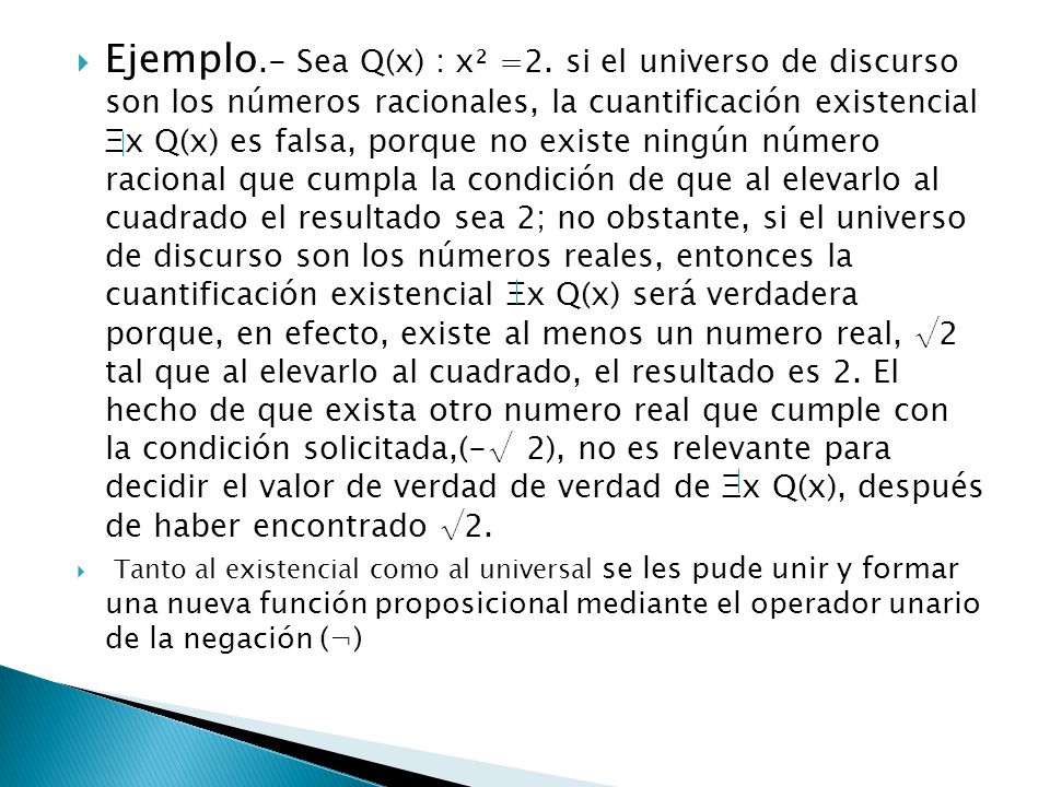 Ejemplo.- Sea Q(x) : x² =2. si el universo de discurso son los números racionales, la cuantificación existencial Ξx Q(x) es falsa, porque no existe ningún número racional que cumpla la condición de que al elevarlo al cuadrado el resultado sea 2; no obstante, si el universo de discurso son los números reales, entonces la cuantificación existencial Ξx Q(x) será verdadera porque, en efecto, existe al menos un numero real, √2 tal que al elevarlo al cuadrado, el resultado es 2. El hecho de que exista otro numero real que cumple con la condición solicitada,(-√ 2), no es relevante para decidir el valor de verdad de verdad de Ξx Q(x), después de haber encontrado √2.