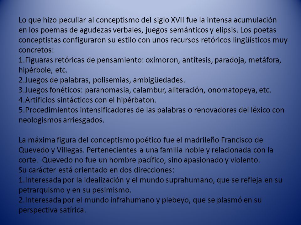 Lo que hizo peculiar al conceptismo del siglo XVII fue la intensa acumulación en los poemas de agudezas verbales, juegos semánticos y elipsis. Los poetas conceptistas configuraron su estilo con unos recursos retóricos lingüísticos muy concretos: