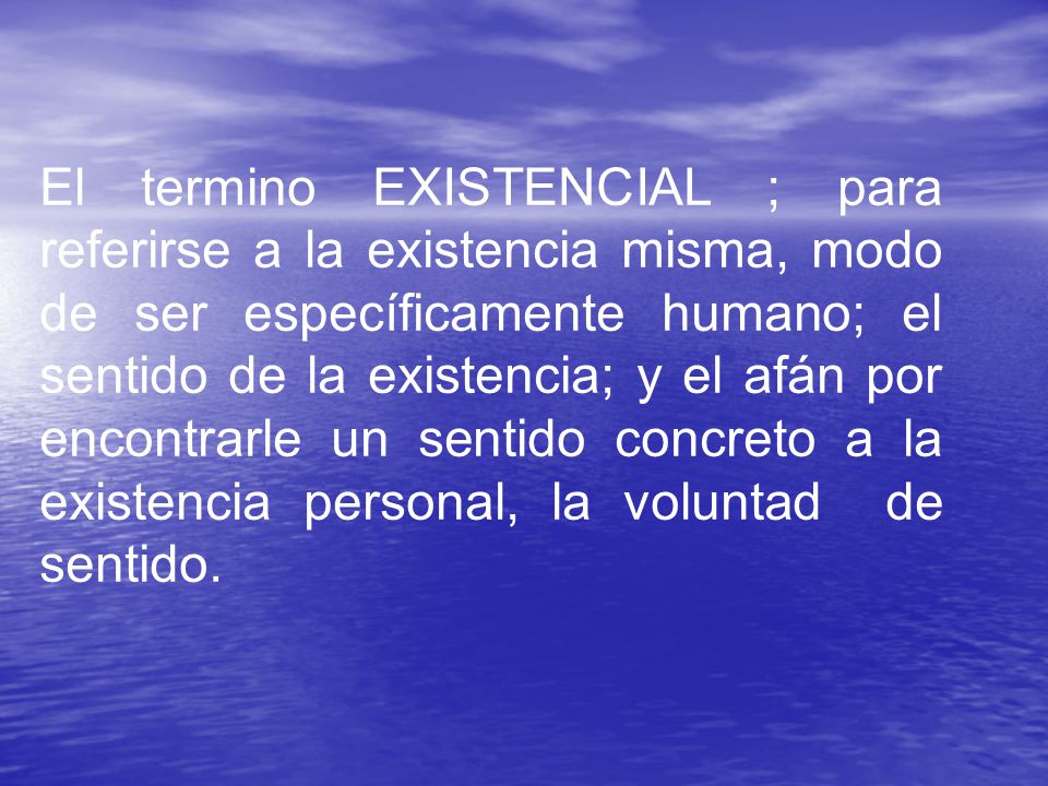 El termino EXISTENCIAL ; para referirse a la existencia misma, modo de ser específicamente humano; el sentido de la existencia; y el afán por encontrarle un sentido concreto a la existencia personal, la voluntad de sentido.