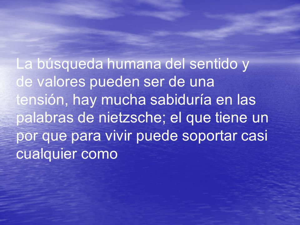 La búsqueda humana del sentido y de valores pueden ser de una tensión, hay mucha sabiduría en las palabras de nietzsche; el que tiene un por que para vivir puede soportar casi cualquier como