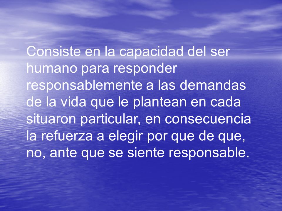 Consiste en la capacidad del ser humano para responder responsablemente a las demandas de la vida que le plantean en cada situaron particular, en consecuencia la refuerza a elegir por que de que, no, ante que se siente responsable.