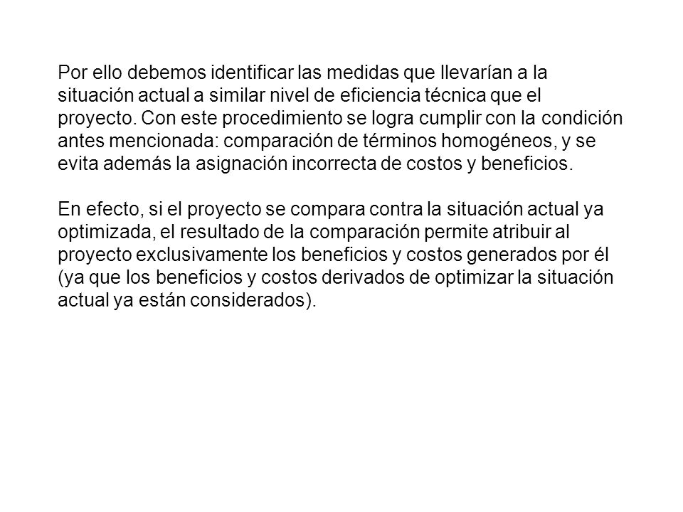 Por ello debemos identificar las medidas que llevarían a la situación actual a similar nivel de eficiencia técnica que el proyecto. Con este procedimiento se logra cumplir con la condición antes mencionada: comparación de términos homogéneos, y se evita además la asignación incorrecta de costos y beneficios.
