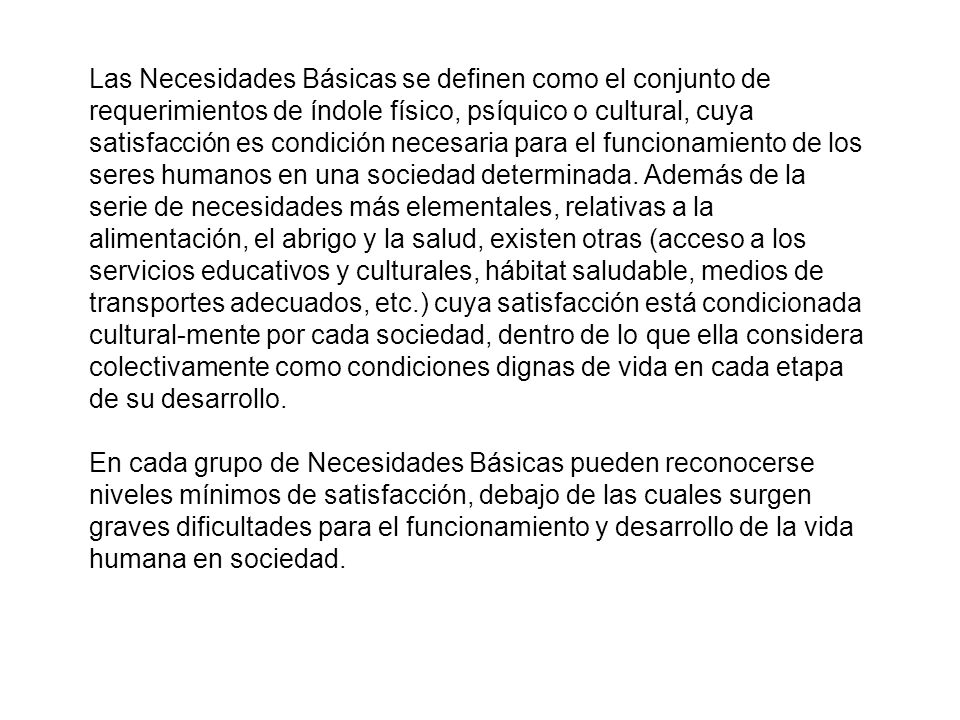 Las Necesidades Básicas se definen como el conjunto de requerimientos de índole físico, psíquico o cultural, cuya satisfacción es condición necesaria para el funcionamiento de los seres humanos en una sociedad determinada. Además de la serie de necesidades más elementales, relativas a la alimentación, el abrigo y la salud, existen otras (acceso a los servicios educativos y culturales, hábitat saludable, medios de transportes adecuados, etc.) cuya satisfacción está condicionada cultural-mente por cada sociedad, dentro de lo que ella considera colectivamente como condiciones dignas de vida en cada etapa de su desarrollo.
