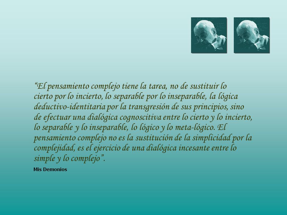 El pensamiento complejo tiene la tarea, no de sustituir lo cierto por lo incierto, lo separable por lo inseparable, la lógica deductivo-identitaria por la transgresión de sus principios, sino de efectuar una dialógica cognoscitiva entre lo cierto y lo incierto, lo separable y lo inseparable, lo lógico y lo meta-lógico.