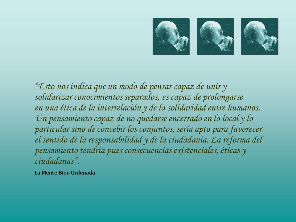 Esto nos indica que un modo de pensar capaz de unir y solidarizar conocimientos separados, es capaz de prolongarse en una ética de la interrelación y de la solidaridad entre humanos.