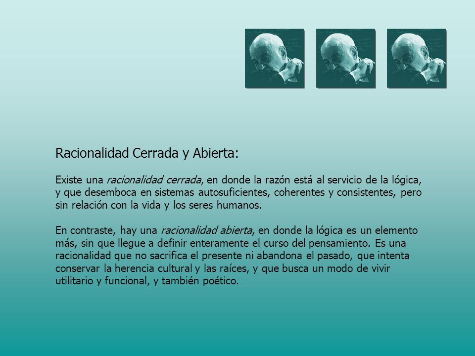 Racionalidad Cerrada y Abierta: Existe una racionalidad cerrada, en donde la razón está al servicio de la lógica, y que desemboca en sistemas autosuficientes, coherentes y consistentes, pero sin relación con la vida y los seres humanos.