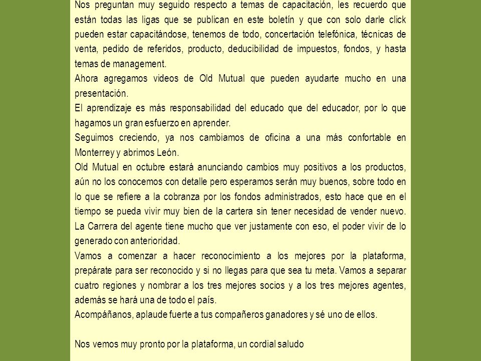 Nos preguntan muy seguido respecto a temas de capacitación, les recuerdo que están todas las ligas que se publican en este boletín y que con solo darle click pueden estar capacitándose, tenemos de todo, concertación telefónica, técnicas de venta, pedido de referidos, producto, deducibilidad de impuestos, fondos, y hasta temas de management.