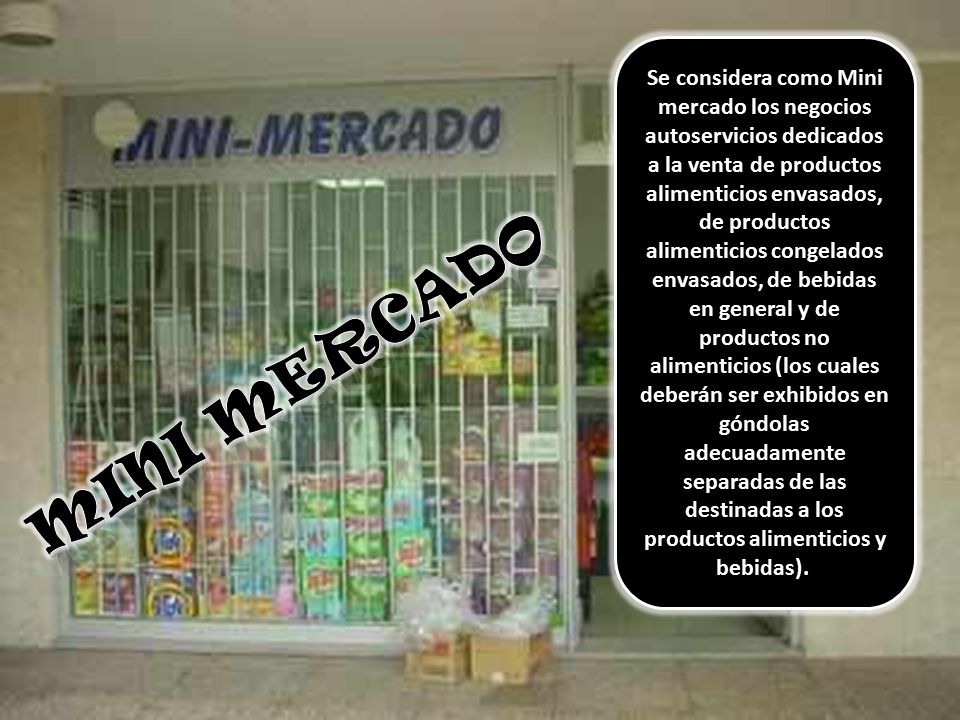 Se considera como Mini mercado los negocios autoservicios dedicados a la venta de productos alimenticios envasados, de productos alimenticios congelados envasados, de bebidas en general y de productos no alimenticios (los cuales deberán ser exhibidos en góndolas adecuadamente separadas de las destinadas a los productos alimenticios y bebidas).