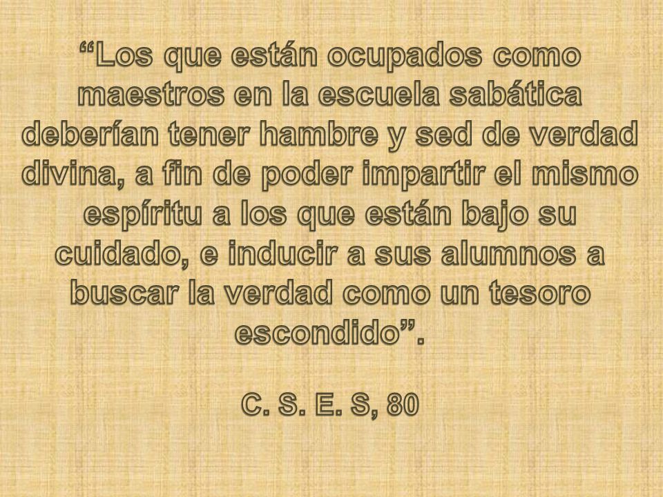 Los que están ocupados como maestros en la escuela sabática deberían tener hambre y sed de verdad divina, a fin de poder impartir el mismo espíritu a los que están bajo su cuidado, e inducir a sus alumnos a buscar la verdad como un tesoro escondido .