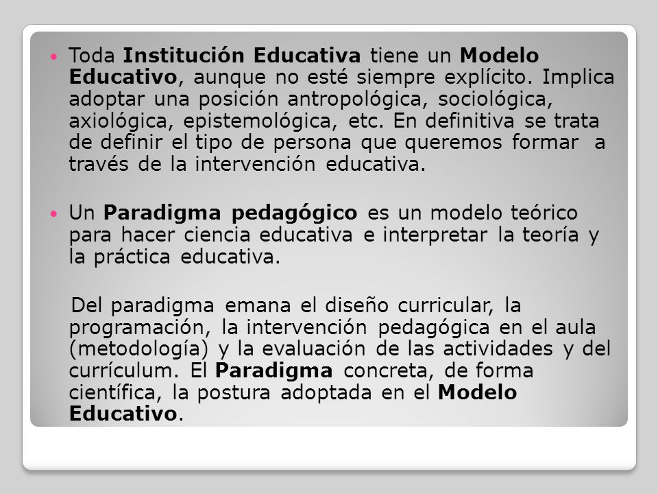 Toda Institución Educativa tiene un Modelo Educativo, aunque no esté siempre explícito. Implica adoptar una posición antropológica, sociológica, axiológica, epistemológica, etc. En definitiva se trata de definir el tipo de persona que queremos formar a través de la intervención educativa.