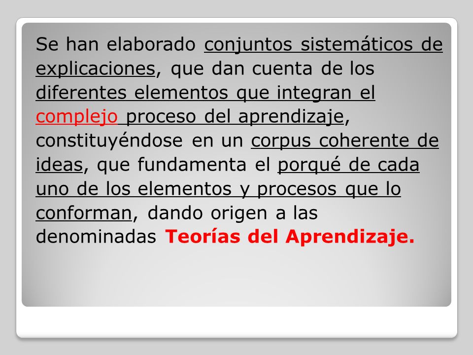 Se han elaborado conjuntos sistemáticos de explicaciones, que dan cuenta de los diferentes elementos que integran el complejo proceso del aprendizaje, constituyéndose en un corpus coherente de ideas, que fundamenta el porqué de cada uno de los elementos y procesos que lo conforman, dando origen a las denominadas Teorías del Aprendizaje.