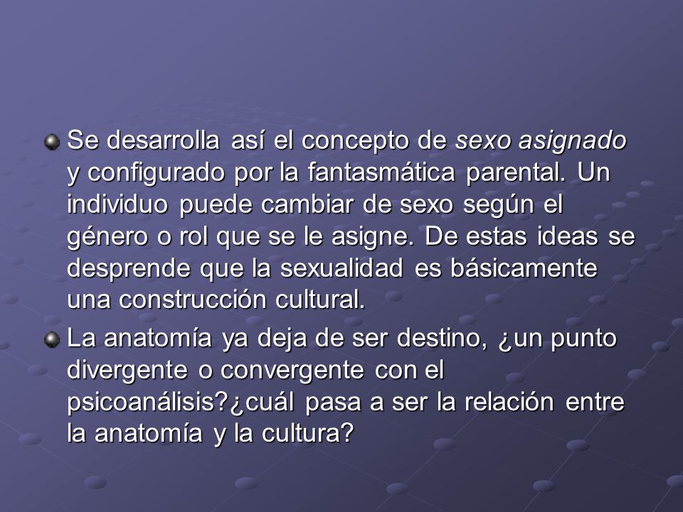 Se desarrolla así el concepto de sexo asignado y configurado por la fantasmática parental. Un individuo puede cambiar de sexo según el género o rol que se le asigne. De estas ideas se desprende que la sexualidad es básicamente una construcción cultural.