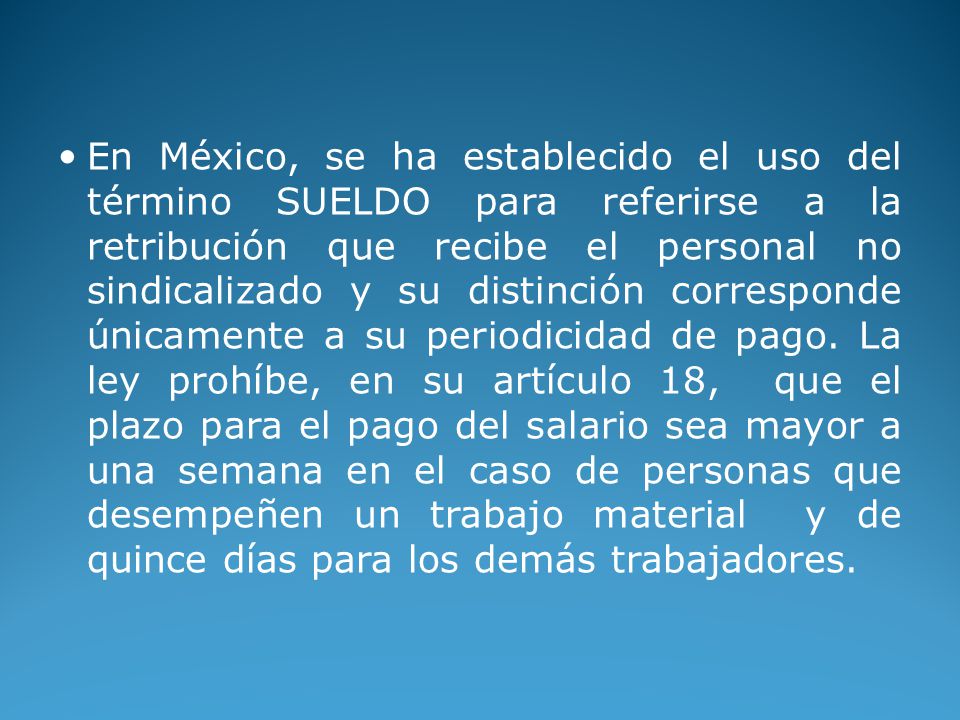 En México, se ha establecido el uso del término SUELDO para referirse a la retribución que recibe el personal no sindicalizado y su distinción corresponde únicamente a su periodicidad de pago.
