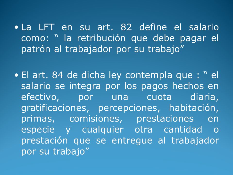 La LFT en su art. 82 define el salario como: la retribución que debe pagar el patrón al trabajador por su trabajo